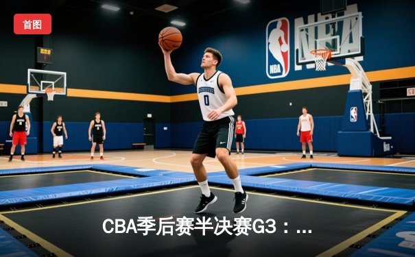 CBA季后赛半决赛G3：辽宁本钢逆转广东华南虎，系列赛2-1夺赛点