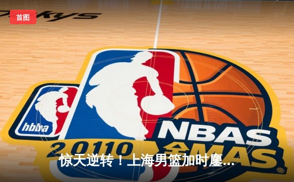 惊天逆转！上海男篮加时鏖战力克广东 王哲林狂砍42+18主宰内线