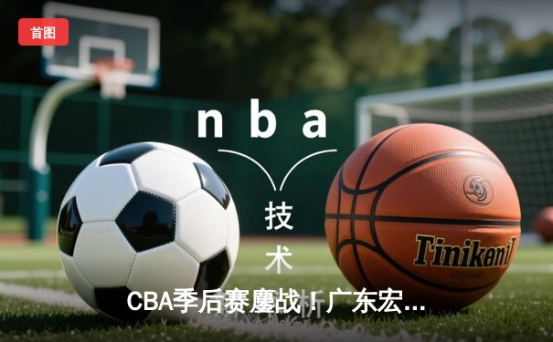CBA季后赛鏖战！广东宏远加时险胜辽宁本钢，胡明轩35分献生涯代表作
