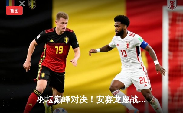 羽坛巅峰对决！安赛龙鏖战三局险胜石宇奇，丹麦公开赛再添传奇